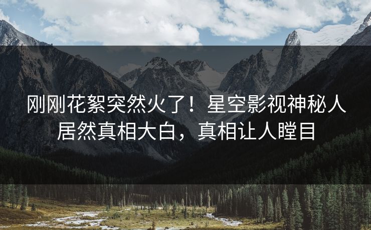 刚刚花絮突然火了！星空影视神秘人居然真相大白，真相让人瞠目