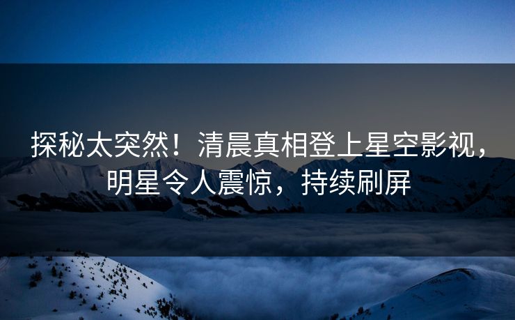 探秘太突然！清晨真相登上星空影视，明星令人震惊，持续刷屏