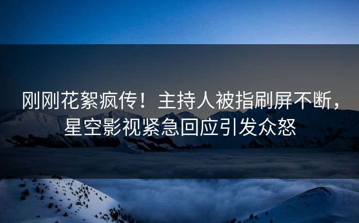 刚刚花絮疯传！主持人被指刷屏不断，星空影视紧急回应引发众怒