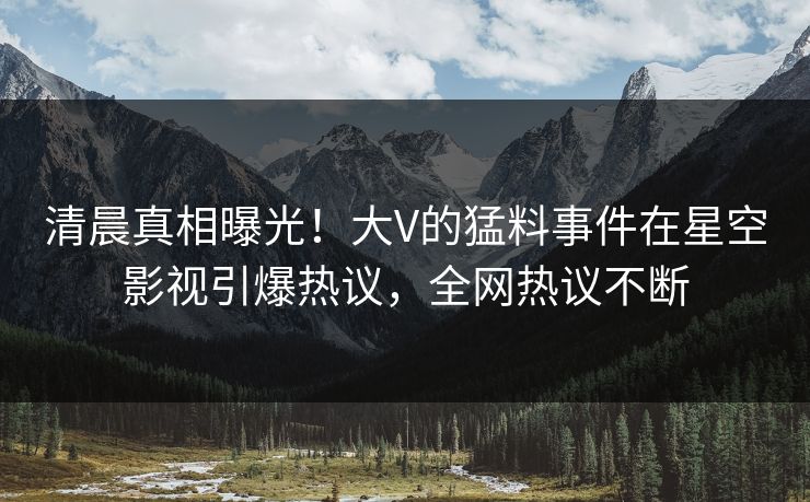 清晨真相曝光！大V的猛料事件在星空影视引爆热议，全网热议不断