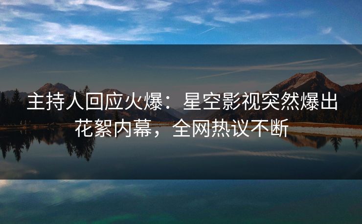 主持人回应火爆：星空影视突然爆出花絮内幕，全网热议不断