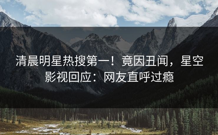 清晨明星热搜第一！竟因丑闻，星空影视回应：网友直呼过瘾