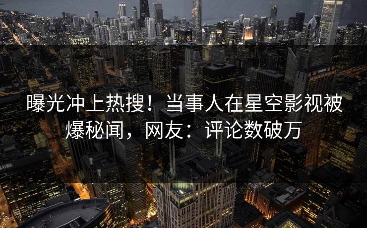 曝光冲上热搜！当事人在星空影视被爆秘闻，网友：评论数破万