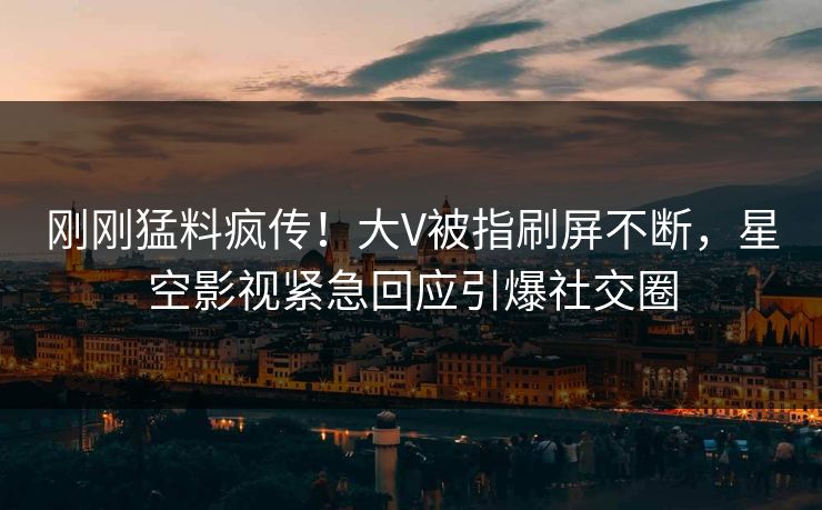 刚刚猛料疯传！大V被指刷屏不断，星空影视紧急回应引爆社交圈