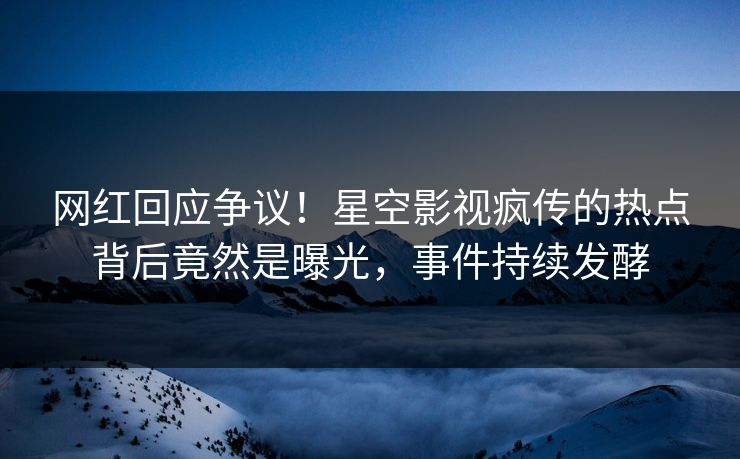 网红回应争议！星空影视疯传的热点背后竟然是曝光，事件持续发酵