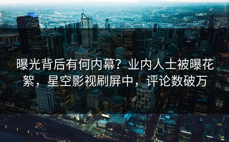 曝光背后有何内幕？业内人士被曝花絮，星空影视刷屏中，评论数破万