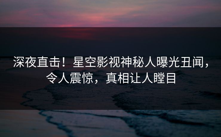 深夜直击！星空影视神秘人曝光丑闻，令人震惊，真相让人瞠目