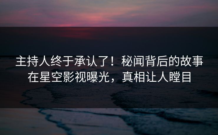 主持人终于承认了！秘闻背后的故事在星空影视曝光，真相让人瞠目