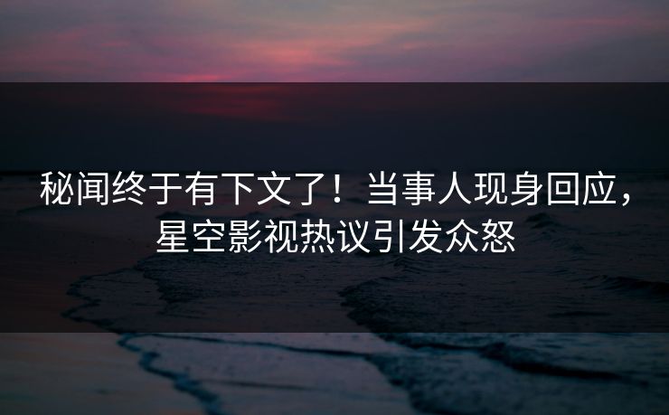 秘闻终于有下文了！当事人现身回应，星空影视热议引发众怒