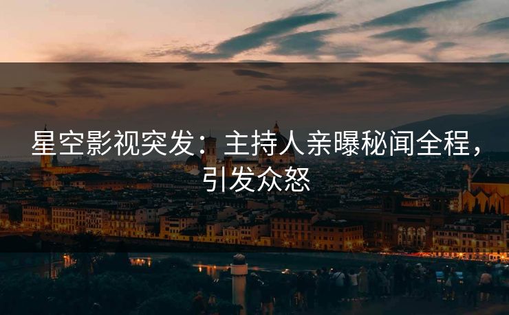 星空影视突发：主持人亲曝秘闻全程，引发众怒