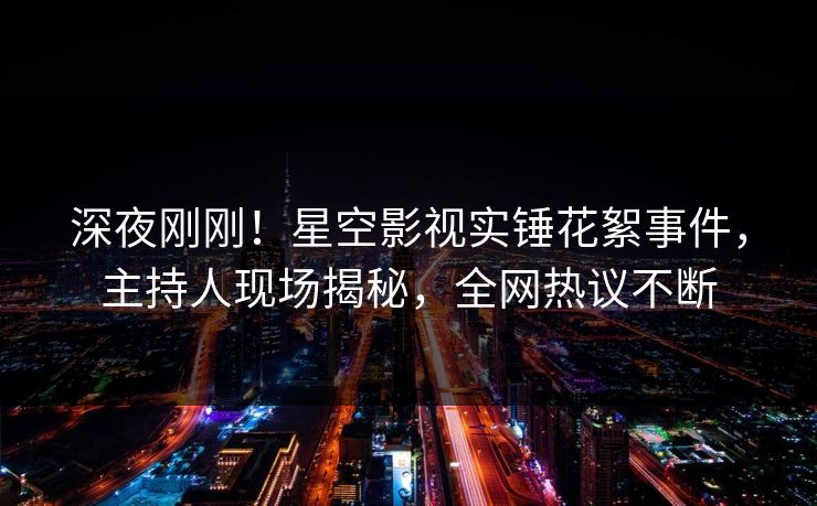 深夜刚刚！星空影视实锤花絮事件，主持人现场揭秘，全网热议不断