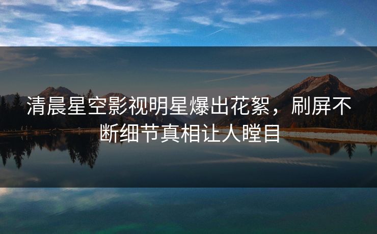 清晨星空影视明星爆出花絮，刷屏不断细节真相让人瞠目