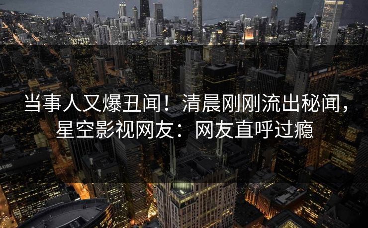 当事人又爆丑闻！清晨刚刚流出秘闻，星空影视网友：网友直呼过瘾