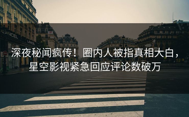 深夜秘闻疯传！圈内人被指真相大白，星空影视紧急回应评论数破万