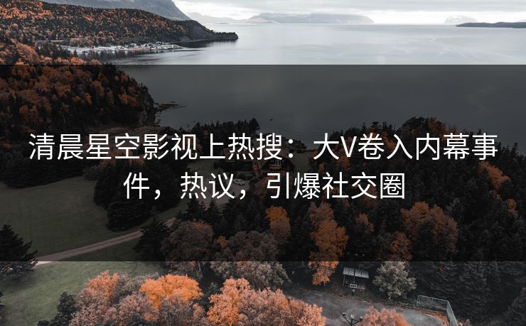 清晨星空影视上热搜：大V卷入内幕事件，热议，引爆社交圈