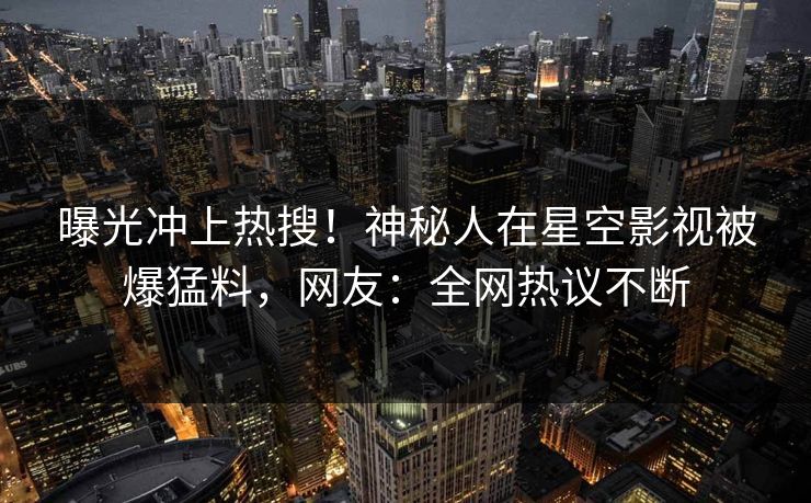 曝光冲上热搜！神秘人在星空影视被爆猛料，网友：全网热议不断