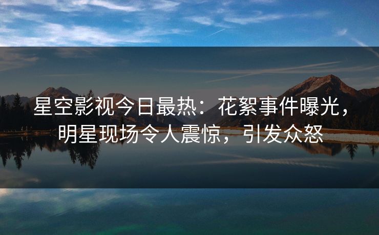 星空影视今日最热：花絮事件曝光，明星现场令人震惊，引发众怒
