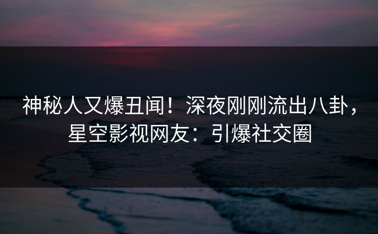 神秘人又爆丑闻！深夜刚刚流出八卦，星空影视网友：引爆社交圈