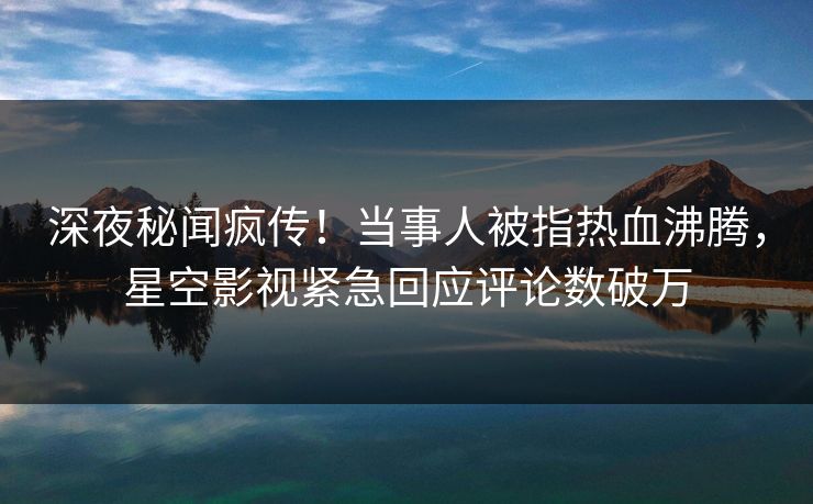 深夜秘闻疯传！当事人被指热血沸腾，星空影视紧急回应评论数破万