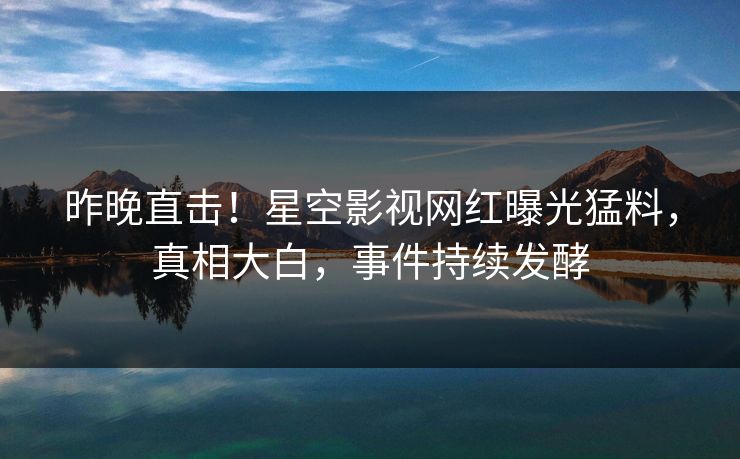 昨晚直击！星空影视网红曝光猛料，真相大白，事件持续发酵