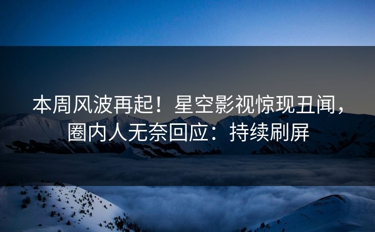 本周风波再起！星空影视惊现丑闻，圈内人无奈回应：持续刷屏