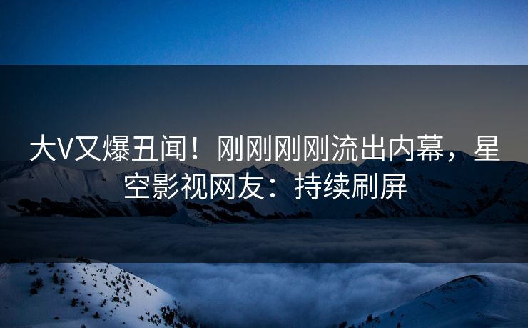 大V又爆丑闻！刚刚刚刚流出内幕，星空影视网友：持续刷屏