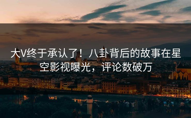 大V终于承认了！八卦背后的故事在星空影视曝光，评论数破万