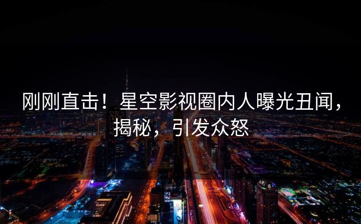 刚刚直击！星空影视圈内人曝光丑闻，揭秘，引发众怒