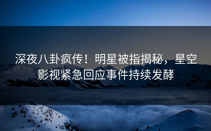 深夜八卦疯传！明星被指揭秘，星空影视紧急回应事件持续发酵