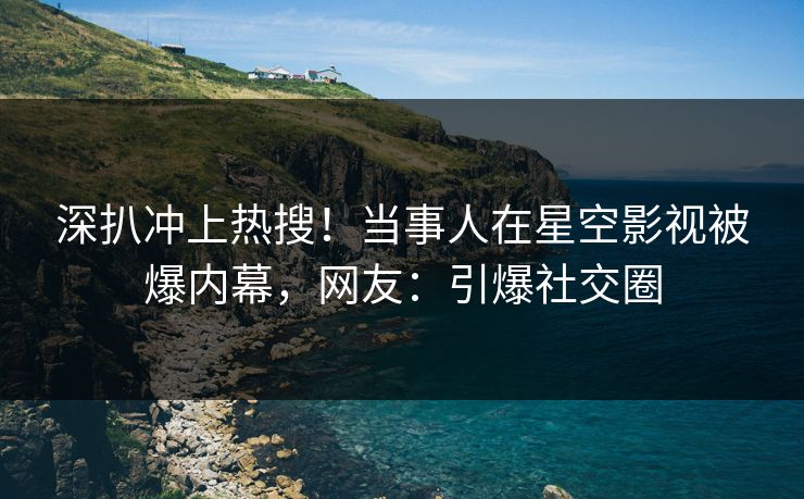 深扒冲上热搜！当事人在星空影视被爆内幕，网友：引爆社交圈