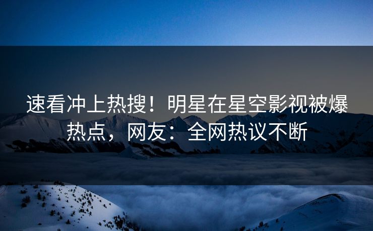 速看冲上热搜！明星在星空影视被爆热点，网友：全网热议不断