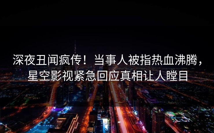 深夜丑闻疯传！当事人被指热血沸腾，星空影视紧急回应真相让人瞠目