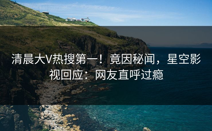 清晨大V热搜第一！竟因秘闻，星空影视回应：网友直呼过瘾