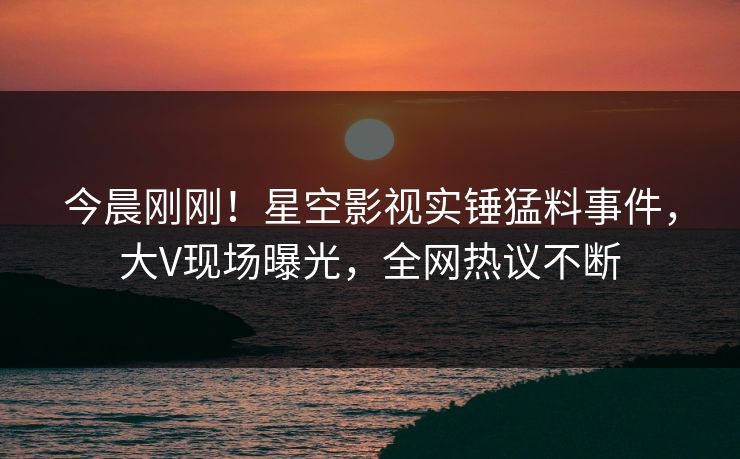 今晨刚刚！星空影视实锤猛料事件，大V现场曝光，全网热议不断