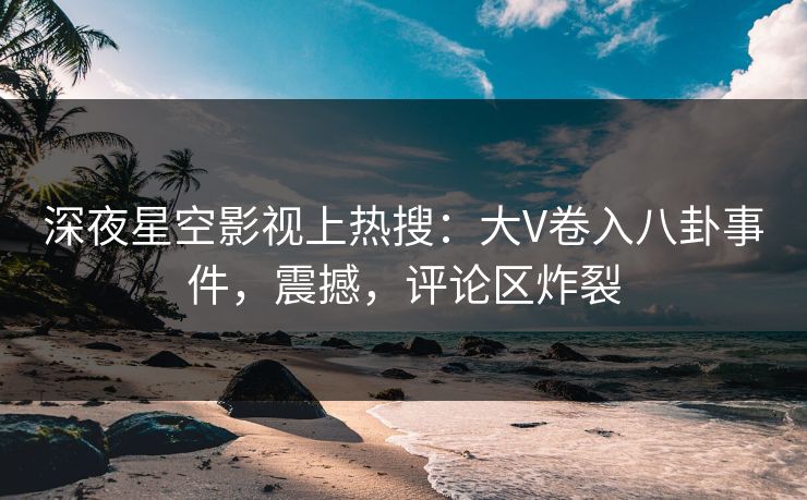 深夜星空影视上热搜：大V卷入八卦事件，震撼，评论区炸裂