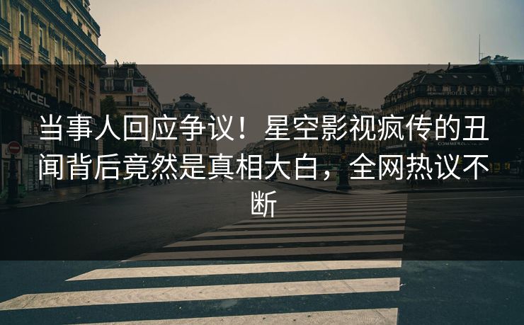 当事人回应争议！星空影视疯传的丑闻背后竟然是真相大白，全网热议不断