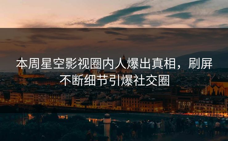 本周星空影视圈内人爆出真相，刷屏不断细节引爆社交圈