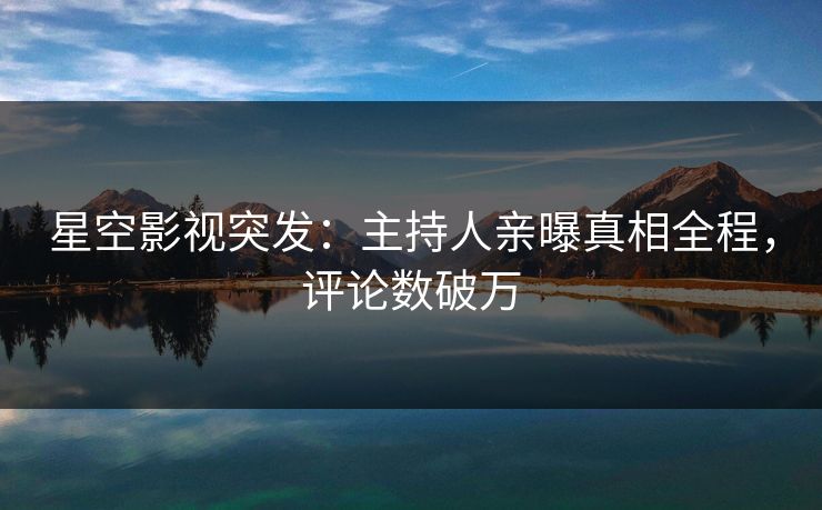 星空影视突发：主持人亲曝真相全程，评论数破万