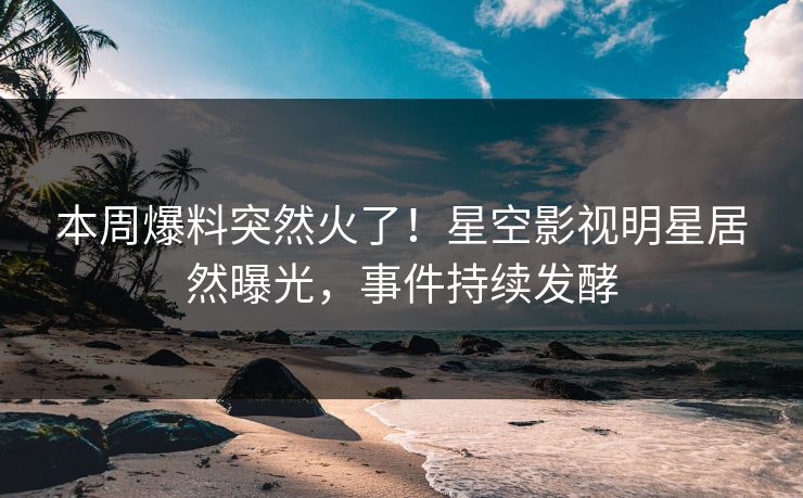 本周爆料突然火了！星空影视明星居然曝光，事件持续发酵