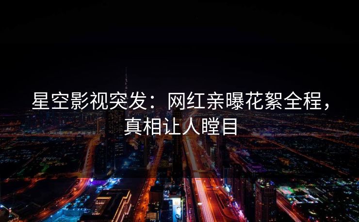 星空影视突发：网红亲曝花絮全程，真相让人瞠目