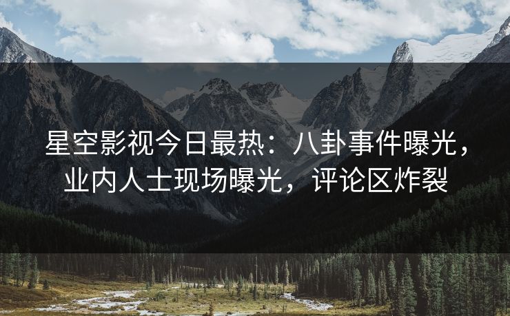 星空影视今日最热：八卦事件曝光，业内人士现场曝光，评论区炸裂