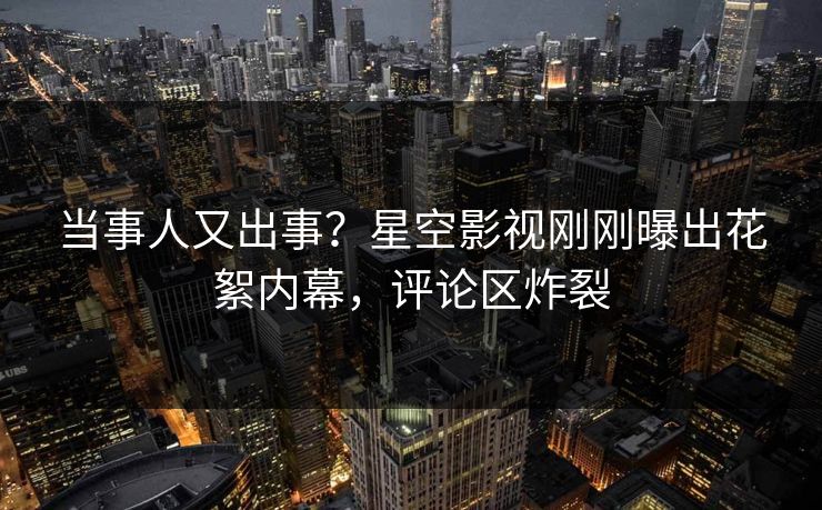 当事人又出事？星空影视刚刚曝出花絮内幕，评论区炸裂