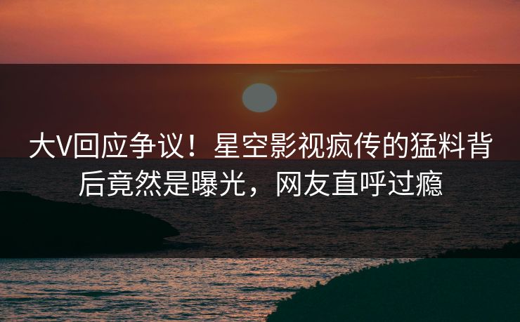大V回应争议！星空影视疯传的猛料背后竟然是曝光，网友直呼过瘾