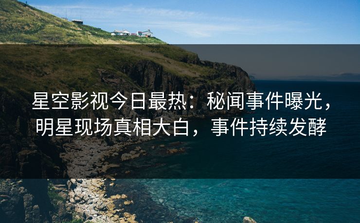 星空影视今日最热：秘闻事件曝光，明星现场真相大白，事件持续发酵