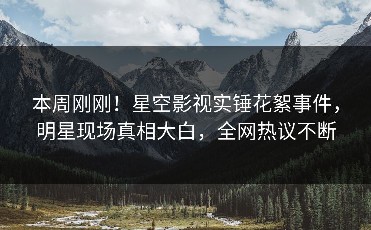 本周刚刚！星空影视实锤花絮事件，明星现场真相大白，全网热议不断