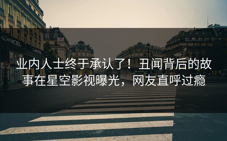 业内人士终于承认了！丑闻背后的故事在星空影视曝光，网友直呼过瘾