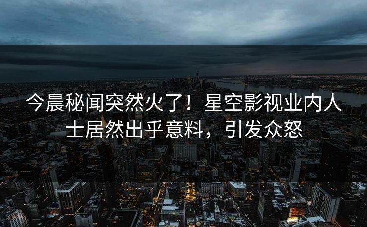 今晨秘闻突然火了！星空影视业内人士居然出乎意料，引发众怒