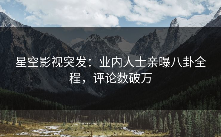 星空影视突发：业内人士亲曝八卦全程，评论数破万