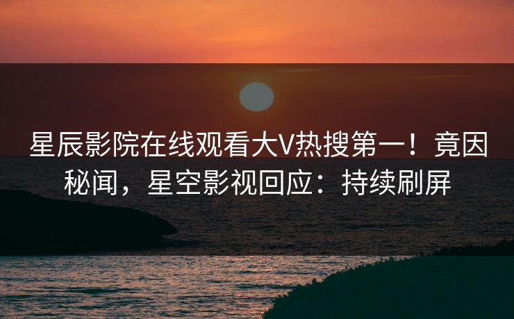 星辰影院在线观看大V热搜第一！竟因秘闻，星空影视回应：持续刷屏