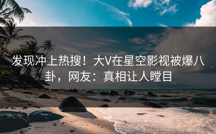 发现冲上热搜！大V在星空影视被爆八卦，网友：真相让人瞠目